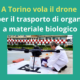 PROGETTO INDOOR – USING DRONES FOR ORGAN TRANSPORTATION A TORINO VOLA IL DRONE PER IL TRASPORTO DI ORGANI E MATERIALE BIOLOGICO AL VIA LA SPERIMENTAZIONE, CON TRAGITTO DAL CTO ALLE MOLINETTE IL PROGETTO È PROMOSSO DA FONDAZIONE DOT – DONAZIONE ORGANI E TRAPIANTI E REALIZZATO CON IL PIC4SER DEL POLITECNICO DI TORINO E ABZERO